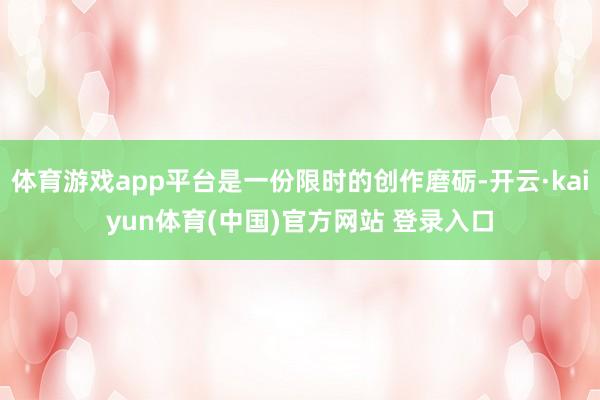 体育游戏app平台是一份限时的创作磨砺-开云·kaiyun体育(中国)官方网站 登录入口