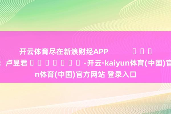 开云体育尽在新浪财经APP            						包袱剪辑：卢昱君 							-开云·kaiyun体育(中国)官方网站 登录入口