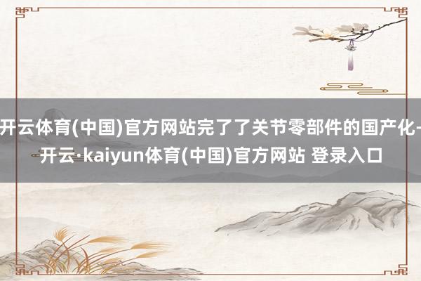 开云体育(中国)官方网站完了了关节零部件的国产化-开云·kaiyun体育(中国)官方网站 登录入口