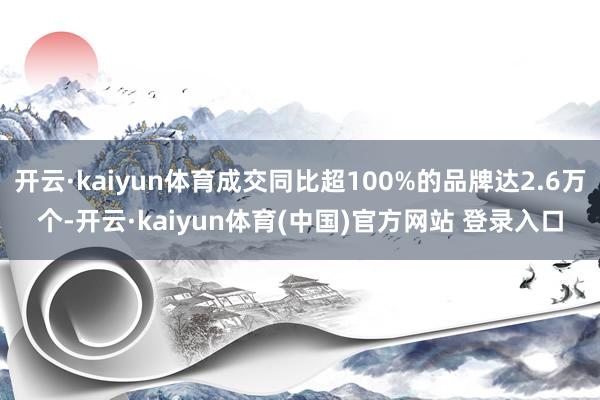 开云·kaiyun体育成交同比超100%的品牌达2.6万个-开云·kaiyun体育(中国)官方网站 登录入口