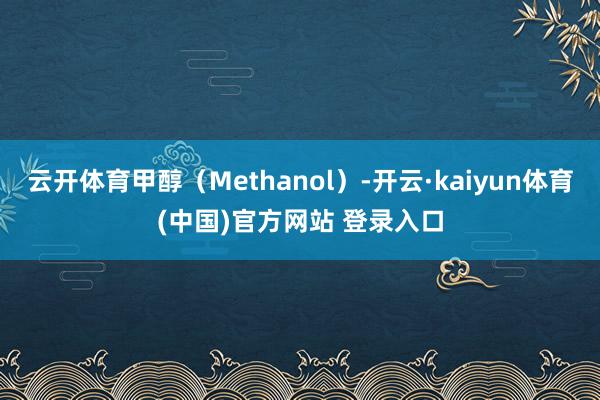 云开体育甲醇（Methanol）-开云·kaiyun体育(中国)官方网站 登录入口