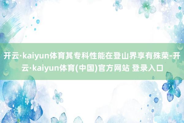 开云·kaiyun体育其专科性能在登山界享有殊荣-开云·kaiyun体育(中国)官方网站 登录入口