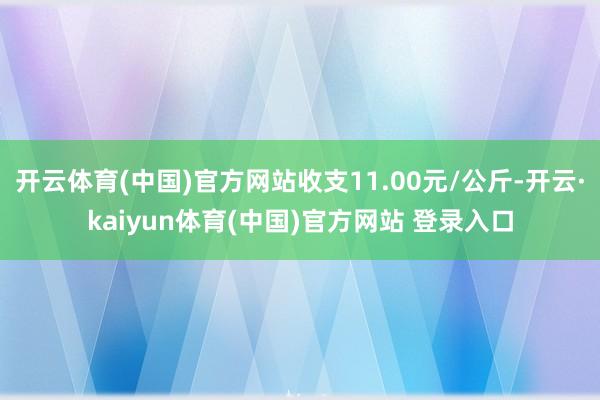 开云体育(中国)官方网站收支11.00元/公斤-开云·kaiyun体育(中国)官方网站 登录入口