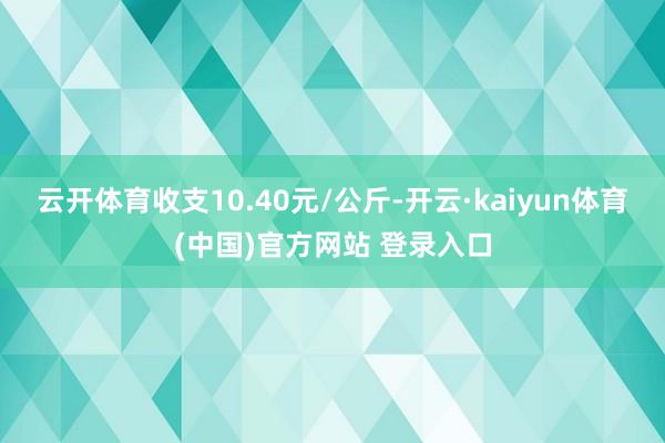 云开体育收支10.40元/公斤-开云·kaiyun体育(中国)官方网站 登录入口