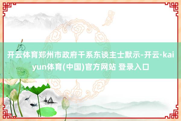 开云体育 郑州市政府干系东谈主士默示-开云·kaiyun体育(中国)官方网站 登录入口