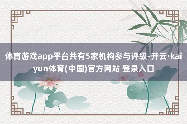 体育游戏app平台共有5家机构参与评级-开云·kaiyun体育(中国)官方网站 登录入口