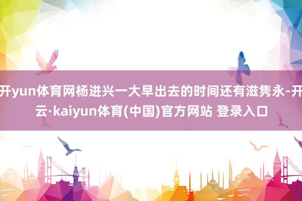 开yun体育网杨进兴一大早出去的时间还有滋隽永-开云·kaiyun体育(中国)官方网站 登录入口