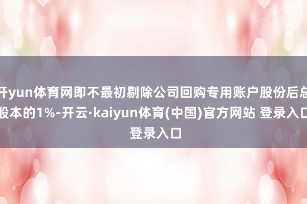 开yun体育网即不最初剔除公司回购专用账户股份后总股本的1%-开云·kaiyun体育(中国)官方网站 登录入口