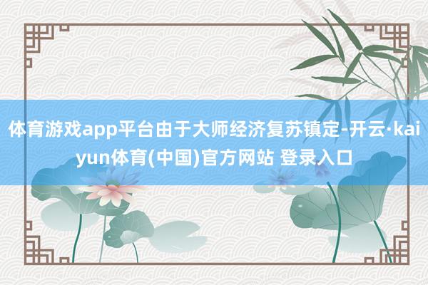 体育游戏app平台由于大师经济复苏镇定-开云·kaiyun体育(中国)官方网站 登录入口