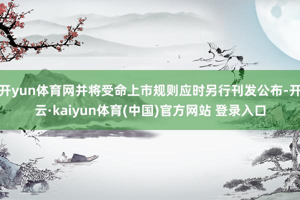 开yun体育网并将受命上市规则应时另行刊发公布-开云·kaiyun体育(中国)官方网站 登录入口