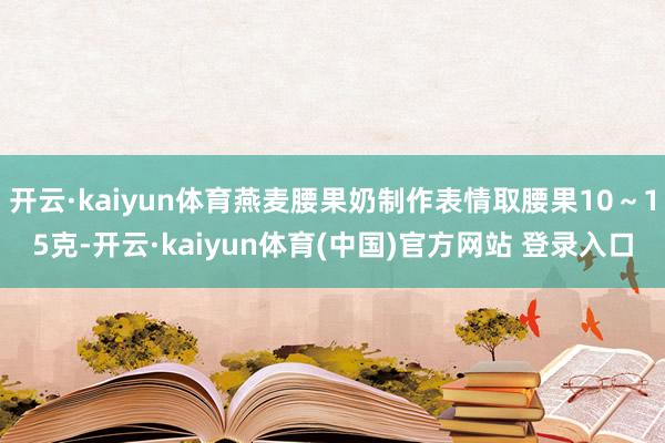 开云·kaiyun体育燕麦腰果奶制作表情取腰果10～15克-开云·kaiyun体育(中国)官方网站 登录入口