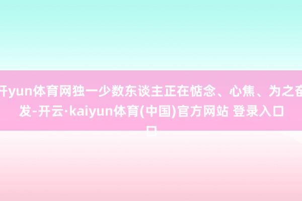 开yun体育网独一少数东谈主正在惦念、心焦、为之奋发-开云·kaiyun体育(中国)官方网站 登录入口