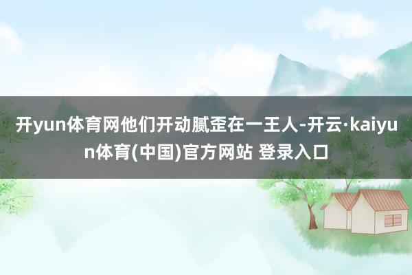 开yun体育网他们开动腻歪在一王人-开云·kaiyun体育(中国)官方网站 登录入口