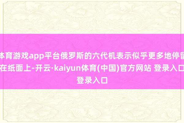 体育游戏app平台俄罗斯的六代机表示似乎更多地停留在纸面上-开云·kaiyun体育(中国)官方网站 登录入口