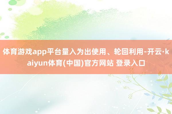 体育游戏app平台量入为出使用、轮回利用-开云·kaiyun体育(中国)官方网站 登录入口