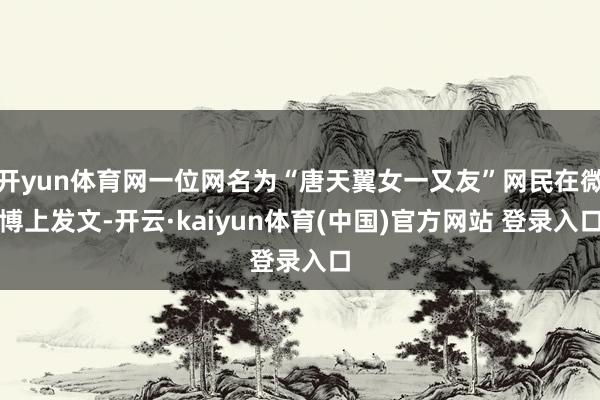 开yun体育网一位网名为“唐天翼女一又友”网民在微博上发文-开云·kaiyun体育(中国)官方网站 登录入口