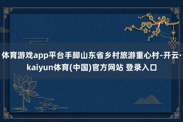 体育游戏app平台手脚山东省乡村旅游重心村-开云·kaiyun体育(中国)官方网站 登录入口