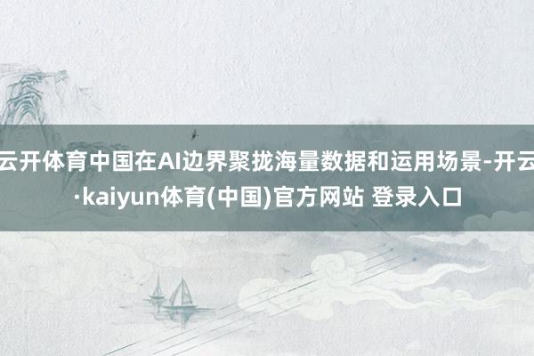 云开体育中国在AI边界聚拢海量数据和运用场景-开云·kaiyun体育(中国)官方网站 登录入口