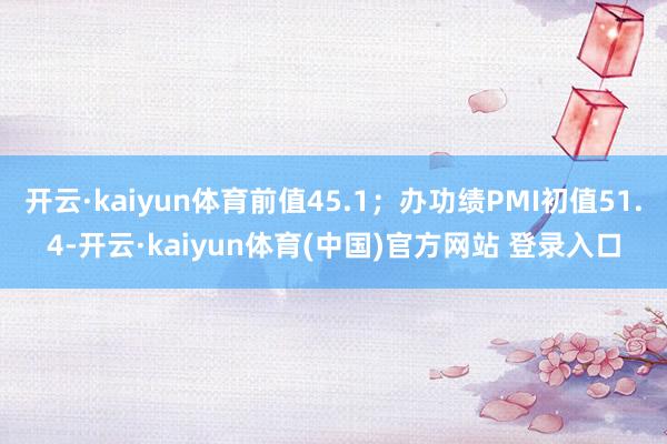开云·kaiyun体育前值45.1;办功绩PMI初值51.4-开云·kaiyun体育(中国)官方网站 登录入口