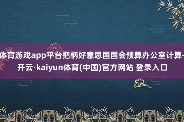 体育游戏app平台把柄好意思国国会预算办公室计算-开云·kaiyun体育(中国)官方网站 登录入口