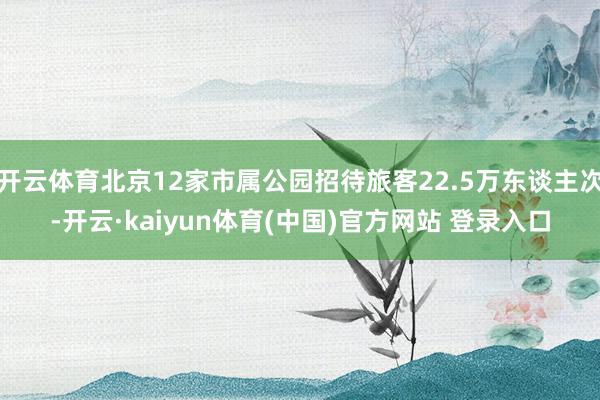 开云体育北京12家市属公园招待旅客22.5万东谈主次-开云·kaiyun体育(中国)官方网站 登录入口