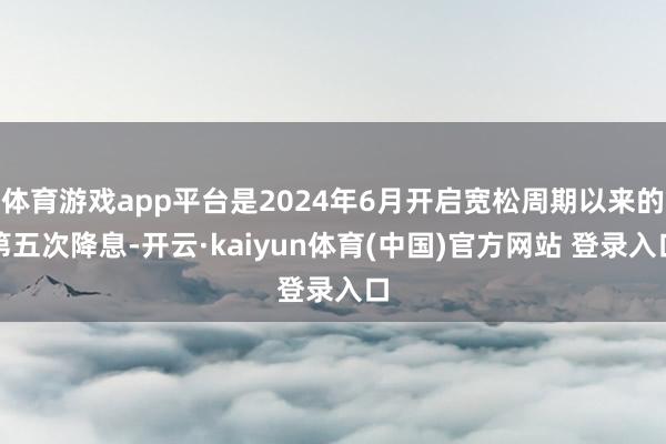 体育游戏app平台是2024年6月开启宽松周期以来的第五次降息-开云·kaiyun体育(中国)官方网站 登录入口