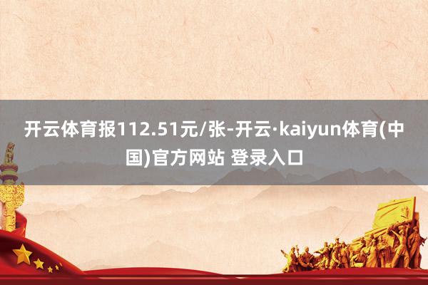 开云体育报112.51元/张-开云·kaiyun体育(中国)官方网站 登录入口