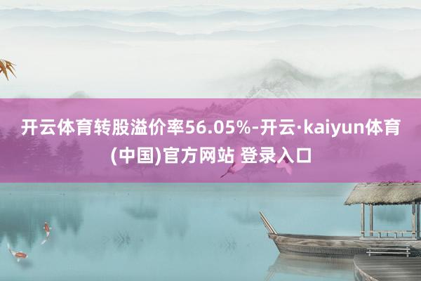开云体育转股溢价率56.05%-开云·kaiyun体育(中国)官方网站 登录入口