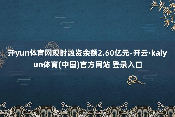 开yun体育网现时融资余额2.60亿元-开云·kaiyun体育(中国)官方网站 登录入口