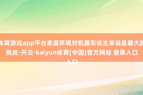 体育游戏app平台家庭环境对机器东谈主来说是最大的挑战-开云·kaiyun体育(中国)官方网站 登录入口