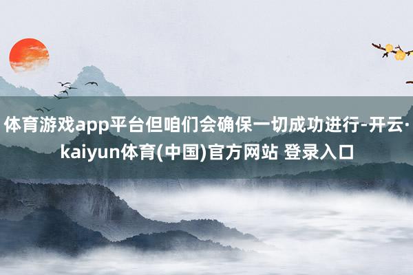 体育游戏app平台但咱们会确保一切成功进行-开云·kaiyun体育(中国)官方网站 登录入口
