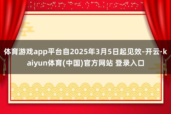 体育游戏app平台自2025年3月5日起见效-开云·kaiyun体育(中国)官方网站 登录入口