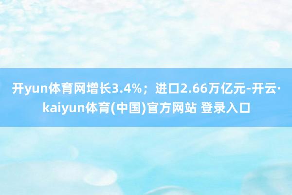 开yun体育网增长3.4%；进口2.66万亿元-开云·kaiyun体育(中国)官方网站 登录入口