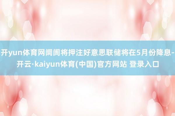 开yun体育网阛阓将押注好意思联储将在5月份降息-开云·kaiyun体育(中国)官方网站 登录入口