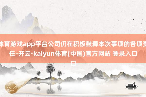 体育游戏app平台公司仍在积极鼓舞本次事项的各项责任-开云·kaiyun体育(中国)官方网站 登录入口