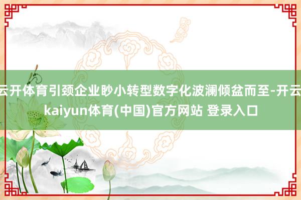 云开体育引颈企业眇小转型数字化波澜倾盆而至-开云·kaiyun体育(中国)官方网站 登录入口