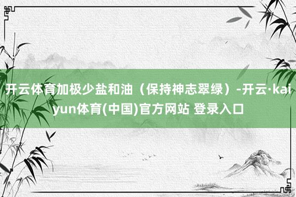 开云体育加极少盐和油（保持神志翠绿）-开云·kaiyun体育(中国)官方网站 登录入口