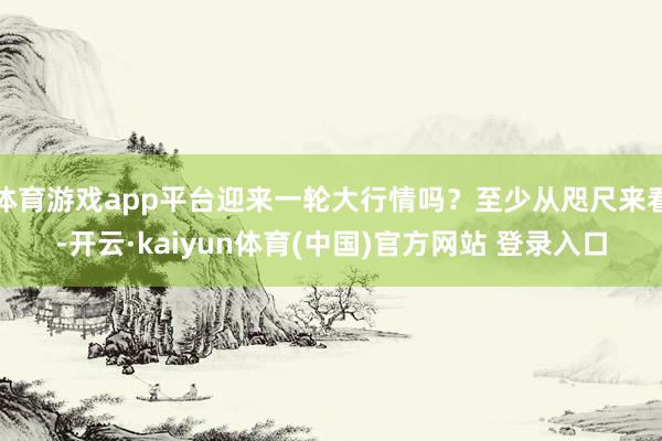 体育游戏app平台迎来一轮大行情吗？至少从咫尺来看-开云·kaiyun体育(中国)官方网站 登录入口