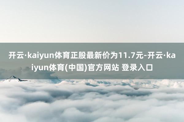 开云·kaiyun体育正股最新价为11.7元-开云·kaiyun体育(中国)官方网站 登录入口