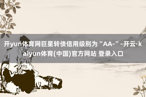 开yun体育网巨星转债信用级别为“AA-”-开云·kaiyun体育(中国)官方网站 登录入口