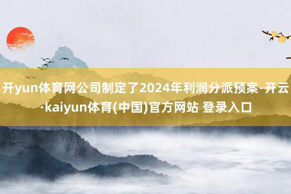 开yun体育网公司制定了2024年利润分派预案-开云·kaiyun体育(中国)官方网站 登录入口