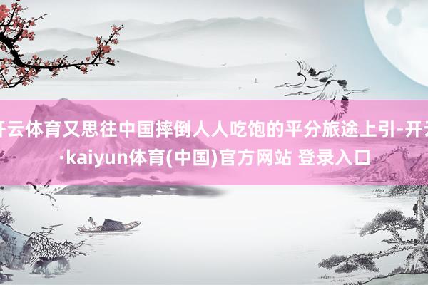 开云体育又思往中国摔倒人人吃饱的平分旅途上引-开云·kaiyun体育(中国)官方网站 登录入口