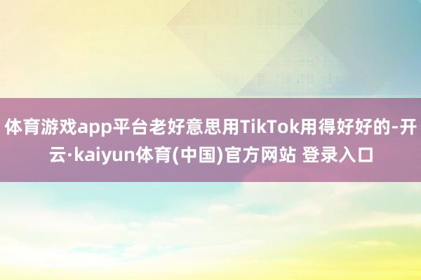 体育游戏app平台老好意思用TikTok用得好好的-开云·kaiyun体育(中国)官方网站 登录入口