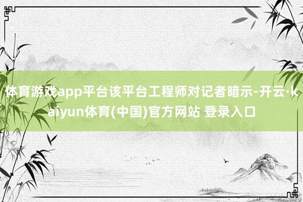 体育游戏app平台该平台工程师对记者暗示-开云·kaiyun体育(中国)官方网站 登录入口