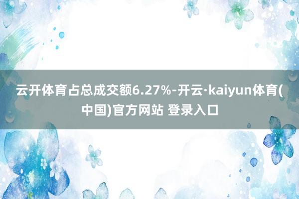 云开体育占总成交额6.27%-开云·kaiyun体育(中国)官方网站 登录入口