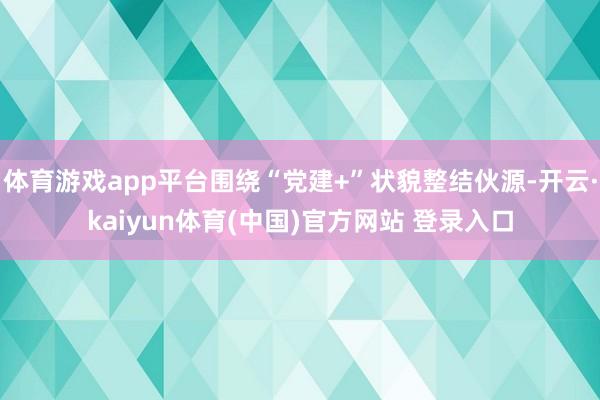 体育游戏app平台围绕“党建+”状貌整结伙源-开云·kaiyun体育(中国)官方网站 登录入口