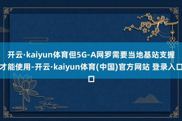 开云·kaiyun体育　　但5G-A网罗需要当地基站支握才能使用-开云·kaiyun体育(中国)官方网站 登录入口