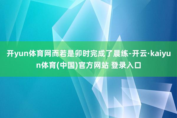 开yun体育网而若是卯时完成了晨练-开云·kaiyun体育(中国)官方网站 登录入口