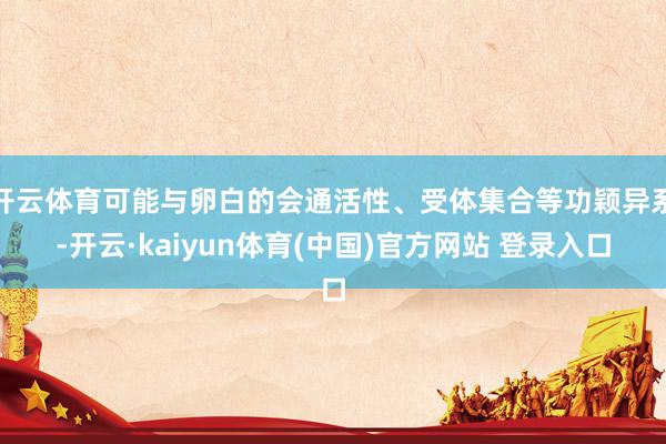 开云体育可能与卵白的会通活性、受体集合等功颖异系-开云·kaiyun体育(中国)官方网站 登录入口