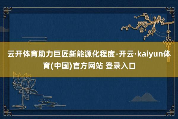 云开体育助力巨匠新能源化程度-开云·kaiyun体育(中国)官方网站 登录入口